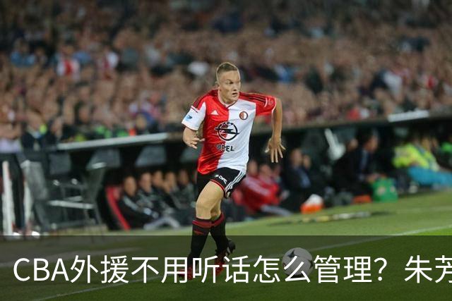 CBA外援不用听话怎么管理？朱芳雨：翻译会给他看我以前是什么状态